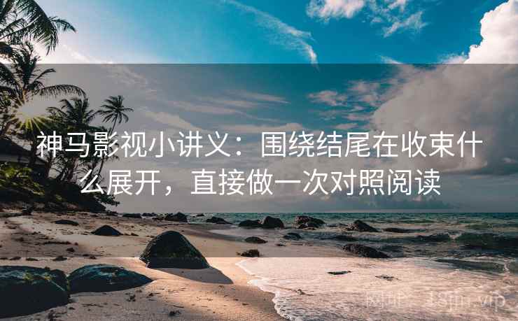神马影视小讲义：围绕结尾在收束什么展开，直接做一次对照阅读
