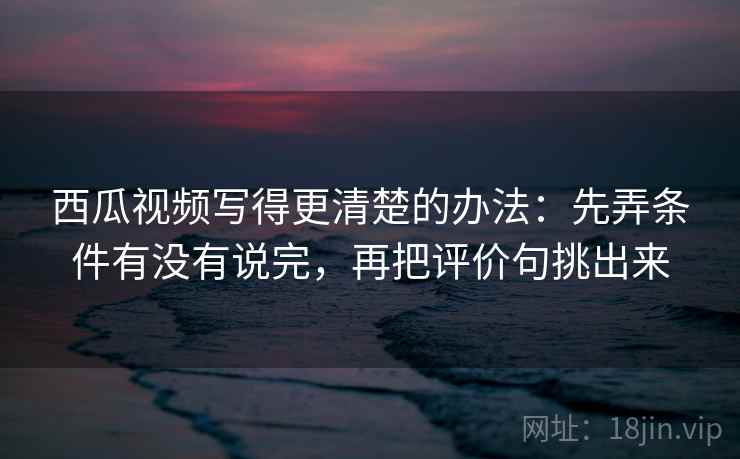 西瓜视频写得更清楚的办法:先弄条件有没有说完,再把评价句挑出来 西瓜视频写得更清楚的办法:先弄条件有没有说完,再把评价句挑出来